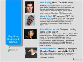 Brendan Dawes ,   Interactive designer &  Creative Director, magneticNorth,UK De-a lungul timpului a lucrat la o serie de proiecte  pentru  Diesel, BBC, Fox Kids, Channel 4, Disney, Benetton,  Kellogg's si Coca-Cola   Key Note Speakers & Trainers Matt Bailey ,   Head of Affiliate I-level Matt Bailey este Head of Affiliate la i-level, cea mai mare agenţie independentă de comunicare digitală din Europa, specializată în furnizarea de soluţii care integrează toate platformele digitale. Recent  a fost ales, Presedinte al Consiliului IAB Affiliate marketing   Gary R Beal , MD VanguardSEO, UK Are peste 12 ani experienta in SEO.. Gary este autorul mai multor articole de specialitate pentru publicatii de marketing online.  Specialistii  din online il stiu dupa numele GaryTheScubaGuy si dupa Topul celor 12 Sfaturi SEO. Susan Rice-Lincoln ,  Europe's Leading Social Media Expert Susan a lucrat cu companii gigant ca  Ericsson, Nike si LEGO. Inainte de  a-si lansa propia companie in 1994, Susan a fost Director de Comunicare la BBDO Europe, avand in subordonare 25 de tari si afaceri de 3 mld de dolari. A fost supranumita “femeia David Ogilvy”.  A finalizat de curand cartea numita ”Mastering Web 2.0, Cum sa-ti transformi afacerea folosind instrumentele site-ului tau si cheile social media”. 