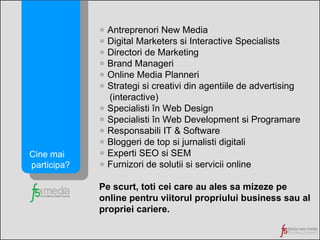 Antreprenori New Media Digital Marketers si Interactive Specialists Directori de Marketing Brand Manageri Online Media Planneri Strategi si creativi din agentiile de advertising (interactive) Specialisti în Web Design Specialisti în Web Development si Programare Responsabili IT & Software Bloggeri de top si jurnalisti digitali Experti SEO si SEM Furnizori de solutii si servicii online Pe scurt, toti cei care au ales sa mizeze pe online pentru viitorul propriului business sau al propriei cariere. Cine mai  participa? 
