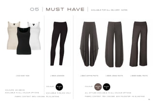 05 M UST H AV E AVAILABLE FOR ALL DELIVERY DATES
31
11142 DAISY TANK 3835 JEMMA PANTS3840 DAPHNE PANTS3845 LEGGINGS 3836 ISABEL PANTS
C O L O U R S : A S A B O V E
C O L O U R : C O L O U R :BLACK
01
BLACK
01
BROWN
08
AVA I L A B L E I N A L L C O L O U R O P T I O N S .
FA B R I C C O N T E N T: 9 5% V I S C O S E , 5% E L A S TA N E
AVA I L A B L E I N B L A C K O N LY A L L S T Y L E S AVA I L A B L E I N A L L C O L O U R O P T I O N S .
FA B R I C C O N T E N T: 7 6 % V I S C O S E , 2 0 % P O L E S T E R , 4 % E L A S TA N E
 