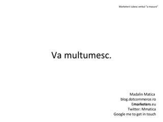 Va multumesc. Madalin Matica blog.dotcommerce.ro E marketers .eu Twitter: Mmatica Google me to get in touch Marketerii iubesc verbul “a masura”