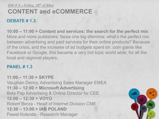DAY # 3 – Friday, 18th of May
CONTENT and eCOMMERCE
DEBATE # 1.3

10:00 – 11:00 > Content and services: the search for the perfect mix
More and more publishers’ faces one big dilemma: what’s the perfect mix
between advertising and paid services for their online products? Because
of the crisis, and the increase of ad budgets spent on .com giants like
Facebook or Google, this became a very hot topic world wide, for all the
local and regional players.

PANEL # 1.3

11:00 – 11:30 > SKYPE
Vaughan Denny, Advertising Sales Manager EMEA
11:30 – 12:00 > Microsoft Advertising
Bela Pap Advertising & Online Director for CEE
12:00 – 12:30 > VOYO
Robert Berza - Head of Internet Division CME
12:30 – 13:00 > IAB POLAND
Pawel Kolenda - Research Manager
 