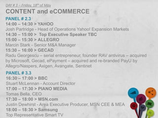 DAY # 3 – Friday, 18th of May
CONTENT and eCOMMERCE
PANEL # 2.3
14:00 – 14:30 > YAHOO
Josh Partridge - Head of Operations Yahoo! Expansion Markets
14:30 – 15:00 > Top Executive Speaker TBC
15:00 – 15:30 > ALLEGRO
Marcin Stark - Senior M&A Manager
15:30 – 16:00 > GECAD
Radu Georgescu – serial entrepreneur, founder RAV antivirus – acquired
by Microsoft, Gecad, ePayment – acquired and re-branded PayU by
Allegro/Naspers, Axigen, Avangate, Sentinet
PANEL # 3.3
16:30 – 17:00 > BBC
Stuart McLennan - Account Director
17:00 – 17:30 > PIANO MEDIA
Tomas Bella, CEO
17:30 – 18:00 > MSN.com
Justin Dewhirst - Area Executive Producer, MSN CEE & MEA
18:00 – 18:30 > Samsung
Top Representative Smart TV
 
