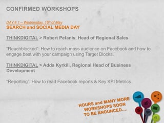 CONFIRMED WORKSHOPS

DAY # 1 – Wednesday, 16th of May
SEARCH and SOCIAL MEDIA DAY

THINKDIGITAL > Robert Pefanis, Head of Regional Sales

“Reachblocked”: How to reach mass audience on Facebook and how to
engage best with your campaign using Target Blocks.

THINKDIGITAL > Adda Kyrkili, Regional Head of Business
Development

“Reporting”: How to read Facebook reports & Key KPI Metrics
 