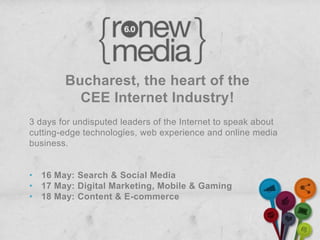 Bucharest, the heart of the
          CEE Internet Industry!
3 days for undisputed leaders of the Internet to speak about
cutting-edge technologies, web experience and online media
business.


• 16 May: Search & Social Media
• 17 May: Digital Marketing, Mobile & Gaming
• 18 May: Content & E-commerce
 
