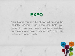 EXPO
Your brand can now be shown off among the
industry leaders. The expo can help you
generate business leads, cultivate existing
customers and nevertheless that’s your big
networking opportunity.
 
