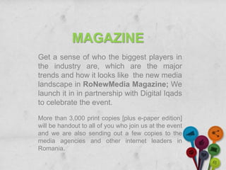 MAGAZINE
Get a sense of who the biggest players in
the industry are, which are the major
trends and how it looks like the new media
landscape in RoNewMedia Magazine; We
launch it in in partnership with Digital Iqads
to celebrate the event.

More than 3,000 print copies [plus e-paper edition]
will be handout to all of you who join us at the event
and we are also sending out a few copies to the
media agencies and other internet leaders in
Romania.
 