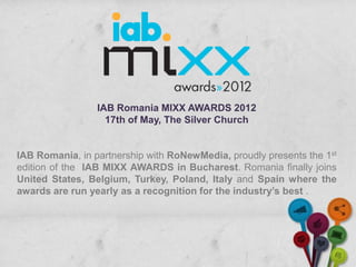IAB Romania MIXX AWARDS 2012
                   17th of May, The Silver Church


IAB Romania, in partnership with RoNewMedia, proudly presents the 1st
edition of the IAB MIXX AWARDS in Bucharest. Romania finally joins
United States, Belgium, Turkey, Poland, Italy and Spain where the
awards are run yearly as a recognition for the industry’s best .
 