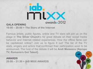 GALA OPENING
19:00 – 20:00 > The Stars of the Internet

Famous artists, public figures, online and TV stars will join us on the
stage in The Silver Church’s for great debate on their social media
behavior and Internet related experiences. How the offline fame can
be capitalized online? Join us to figure it out! The list of the TV
stars, singers and actors that confirmed their participation soon to be
announced. The host of the debate it will be Andi Moisescu [Apropo
TV, Romania’s Got Talent].

AWARDS
20:00 – 21:30 > IAB MIXX AWARDS
 