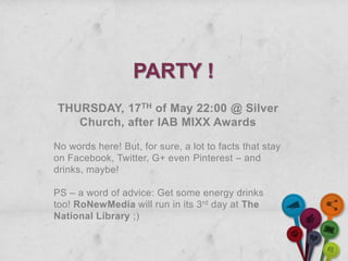 PARTY !
THURSDAY, 17TH of May 22:00 @ Silver
   Church, after IAB MIXX Awards

No words here! But, for sure, a lot to facts that stay
on Facebook, Twitter, G+ even Pinterest – and
drinks, maybe!

PS – a word of advice: Get some energy drinks
too! RoNewMedia will run in its 3 rd day at The
National Library ;)
 