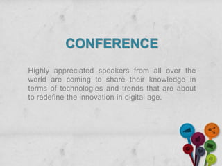 CONFERENCE
Highly appreciated speakers from all over the
world are coming to share their knowledge in
terms of technologies and trends that are about
to redefine the innovation in digital age.
 