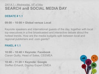 DAY # 1 – Wednesday, 16th of May
SEARCH and SOCIAL MEDIA DAY
DEBATE # 1.1

09:00 – 10:00 > Global versus Local

Keynote speakers and international guests of the day, together with local
top executives in a live broadcasted and interactive debate about the
hottest trends. How are the media budgets split between local and
regional publishers and .com giants?

PANEL # 1.1

10:00 – 10:40 > Keynote: Facebook
Ciaran Quilty, Head of Sales, CEEMEA

10:40 – 11:20 > Keynote: Google
Steffen Erhardt, Display Expert EMEA
 