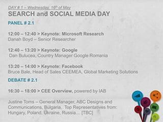 DAY # 1 – Wednesday, 16th of May
SEARCH and SOCIAL MEDIA DAY
PANEL # 2.1

12:00 – 12:40 > Keynote: Microsoft Research
Danah Boyd – Senior Researcher

12:40 – 13:20 > Keynote: Google
Dan Bulucea, Country Manager Google Romania

13:20 – 14:00 > Keynote: Facebook
Bruce Bale, Head of Sales CEEMEA, Global Marketing Solutions
DEBATE # 2.1

16:30 – 18:00 > CEE Overview, powered by IAB

Justine Toms – General Manager, ABC Designs and
Communications, Bulgaria, Top Representatives from:
Hungary, Poland, Ukraine, Russia… [TBC]
 