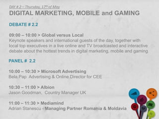 DAY # 2 – Thursday, 17th of May
DIGITAL MARKETING, MOBILE and GAMING
DEBATE # 2.2

09:00 – 10:00 > Global versus Local
Keynote speakers and international guests of the day, together with
local top executives in a live online and TV broadcasted and interactive
debate about the hottest trends in digital marketing, mobile and gaming.

PANEL # 2.2

10:00 – 10:30 > Microsoft Advertising
Bela Pap Advertising & Online Director for CEE

10:30 – 11:00 > Albion
Jason Goodman, Country Manager UK

11:00 – 11:30 > Mediamind
Adrian Stanescu - Managing Partner Romania & Moldavia
 