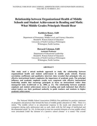 NATIONAL FORUM OF EDUCATIONAL ADMINISTRATION AND SUPERVISION JOURNAL
VOLUME 28, NUMBER 4, 2011
1
Relationship between Organizational Health of Middle
Schools and Student Achievement in Reading and Math:
What Middle Grades Principals Should Hear
Kathleen Roney, EdD
Professor
Department of Elementary, Middle Level, and Literacy Education
Donald R. Watson School of Education
University of North Carolina at Wilmington
Wilmington, North Carolina
Howard Coleman, EdD
Assistant Professor
Department of Educational Leadership
Donald R. Watson School of Education
University of North Carolina at Wilmington
Wilmington, North Carolina
ABSTRACT
This study used a mixed methods approach to study the relationship between
organizational health and student achievement in middle grade schools. Pearson
correlation coefficients and qualitative interview data revealed that principals who are
effective instructional leaders emphasize the importance of academic goals. The principal
influence and academic emphasis results were congruent with effective instructional
leadership models that encourage principals to focus on instructional rather than
managerial tasks (Leithwood et al., 2004, p. 21). The relationship between academic
emphasis and student achievement scores in reading and math indicated that effective
school leaders use their positional authority to guide teachers and students to higher
academic achievement.
The National Middle School Association (NMSA) first published its position statement
on programs and practices that formed the basis of middle grades education in 1982. There it is
stated, “The middle school is an educational response to the needs and characteristics of
youngsters during early adolescence and, as such, deals with the full range of intellectual and
developmental needs” (p. 14). At that point in time ten essential elements of a true middle school
were articulated. Under the element of a “positive school climate” it is noted: “The overall
 
