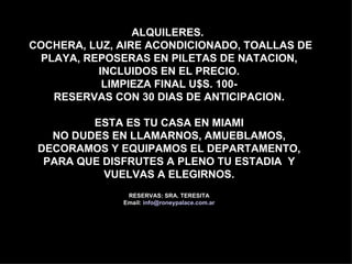 ALQUILERES.
COCHERA, LUZ, AIRE ACONDICIONADO, TOALLAS DE
 PLAYA, REPOSERAS EN PILETAS DE NATACION,
          INCLUIDOS EN EL PRECIO.
           LIMPIEZA FINAL U$S. 100-
   RESERVAS CON 30 DIAS DE ANTICIPACION.

         ESTA ES TU CASA EN MIAMI
   NO DUDES EN LLAMARNOS, AMUEBLAMOS,
 DECORAMOS Y EQUIPAMOS EL DEPARTAMENTO,
  PARA QUE DISFRUTES A PLENO TU ESTADIA Y
           VUELVAS A ELEGIRNOS.
               RESERVAS: SRA. TERESITA
              Email: info@roneypalace.com.ar
 