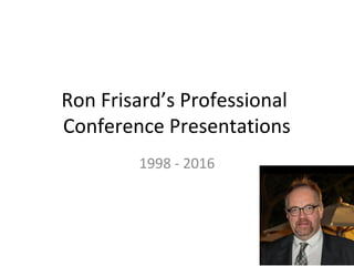 Ron Frisard’s Professional
Conference Presentations
1998 - 2016
 