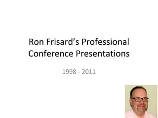 Ron Frisard’s Professional
Conference Presentations
        1998 - 2011
 
