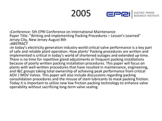 2005
 Conference: 5th EPRI Conference on International Maintenance
Paper Title: "Writing and implementing Packing Procedures – Lesson’s Learned"
Jersey City, New Jersey August 8th
 ABSTRACT
 In today’s electricity generation industry world critical valve performance is a key part
of safe and reliable plant operation. How plants’ Packing procedures are written and
implemented is critical in today’s world of shortened outages and extended up-time.
There is no time for repetitive gland adjustments or frequent packing installations
because of poorly written packing installation procedures. This paper will focus on
plants with well-written procedures that have resulted in maintenance, engineering,
and I&C groups taking total ownership of achieving peak performance from critical
AOV / MOV Valves. This paper will also include discussions regarding packing
consolidation procedures and the misuse of stem lubricants to mask packing friction.
Today it is important to utilize new low friction packing technology to enhance valve
operability without sacrificing long-term valve sealing.
 