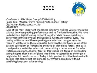 2006
 Conference: AOV Users Group 2006 Meeting
Paper Title: "Nuclear Valve Packing Performance Testing"
Clearwater, Florida January 14th
 ABSTRACT
 One of the most important challenges in today’s nuclear Valve arena is the
balance between packing performance and its frictional footprint. We have
undertaken a logical testing protocol to gather data on valve packing’s
performance/friction values throughout a full steam thermal cycle. This
testing will focus on different packing materials and designs. Also the
research will focus on the relationship between the combined value of the
packing coefficient of friction and the ratio of gland load forces. This data
could perhaps assist the industry in determining a better model for valve
friction calculations. Another facet of this testing will focus on live loading
spring heights after a loss of gland load being re-tightened to the original
heights for frictional concerns. Today it is important to utilize best available
packing technology that can enhance AOV/MOV operability without
sacrificing long-term valve sealing.
 