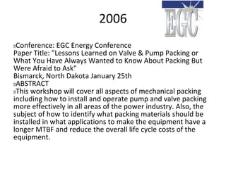2006
 Conference: EGC Energy Conference
Paper Title: "Lessons Learned on Valve & Pump Packing or
What You Have Always Wanted to Know About Packing But
Were Afraid to Ask"
Bismarck, North Dakota January 25th
 ABSTRACT
 This workshop will cover all aspects of mechanical packing
including how to install and operate pump and valve packing
more effectively in all areas of the power industry. Also, the
subject of how to identify what packing materials should be
installed in what applications to make the equipment have a
longer MTBF and reduce the overall life cycle costs of the
equipment.
 