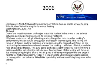 2006

 Conference: Ninth NRC/ASME Symposium on Valves, Pumps, and In-service Testing
Title: Nuclear Valve Packing Performance Testing
Washington DC, July 17th
Abstract:
One of the most important challenges in today's nuclear Valve arena is the balance
between packing performance and its frictional footprint.
 We have undertaken a logical testing protocol to gather data on valve packing's
performance/friction values throughout a full steam thermal cycle. This testing will
focus on different packing materials and designs. Also the research will focus on the
relationship between the combined value of the packing coefficient of friction and the
ratio of gland load forces. This data could perhaps assist the industry in determining a
better model for valve friction calculations. Another facet of this testing will focus on
live loading spring heights after a loss of gland load being re-tightened to the original
heights for frictional concerns. Today it is important to utilize best available packing
technology that can enhance AOV/MOV operability without sacrificing long-term valve
sealing.
 