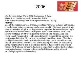 2006
 Conference: Valve World 2006 Conference & Expo
Maastricht, the Netherlands, November 7-9th
Title: Power Industry Valve Packing Performance Testing
Abstract:
One of the most important challenges in today’s Power Industry Valve arena
is the balance between packing performance and its frictional footprint. We
have undertaken a logical testing protocol to gather data on valve packing’s
performance/friction values throughout a full steam thermal cycle. This
testing will focus on different packing materials and designs. Also the
research will focus on the relationship between the combined value of the
packing coefficient of friction and the ratio of gland load forces. This data
could perhaps assist the industry in determining a better model for valve
friction calculations. Another facet of this testing will focus on live loading
spring heights after a loss of gland load being re-tightened to the original
heights for frictional concerns. Today it is important to utilize best available
packing technology that can enhance AOV/MOV operability without
sacrificing long-term valve sealing.
 