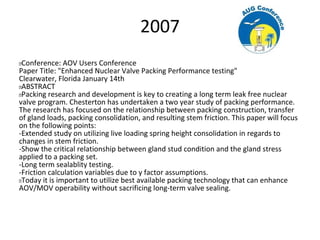 2007
 Conference: AOV Users Conference
Paper Title: "Enhanced Nuclear Valve Packing Performance testing"
Clearwater, Florida January 14th
 ABSTRACT
 Packing research and development is key to creating a long term leak free nuclear
valve program. Chesterton has undertaken a two year study of packing performance.
The research has focused on the relationship between packing construction, transfer
of gland loads, packing consolidation, and resulting stem friction. This paper will focus
on the following points:
-Extended study on utilizing live loading spring height consolidation in regards to
changes in stem friction.
-Show the critical relationship between gland stud condition and the gland stress
applied to a packing set.
-Long term sealablity testing.
-Friction calculation variables due to y factor assumptions.
 Today it is important to utilize best available packing technology that can enhance
AOV/MOV operability without sacrificing long-term valve sealing.
 