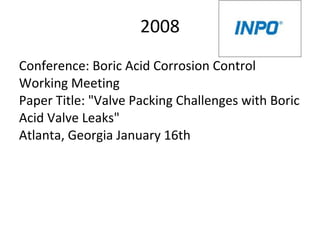 2008
Conference: Boric Acid Corrosion Control
Working Meeting
Paper Title: "Valve Packing Challenges with Boric
Acid Valve Leaks"
Atlanta, Georgia January 16th
 