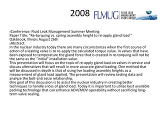 2008
 Conference: Fluid Leak Management Summer Meeting
Paper Title: "Re-torquing vs. spring assembly height to re-apply gland load "
Oakbrook, Illinois August 26th
 Abstract:
In the nuclear industry today there are many circumstances when the first course of
action of a leaking valve is to re-apply the calculated torque value. In valves that have
been exposed to temperature the gland force that is created in re-torquing will not be
the same as the “initial” installation value.
This presentation will focus on the topic of re-apply gland load on valves in service and
discuss alternatives that will result in more accurate gland loading. One method that
will be discussed in depth is that of using live loading assembly heights as a
measurement of gland load applied. The presentation will review testing data and
analyze the bolt-anti seize relationship.
One goal of this discussion is to assist the nuclear industry in creating better
techniques to handle a loss of gland load. Today it is important to utilize best available
packing technology that can enhance AOV/MOV operability without sacrificing long-
term valve sealing.
 
