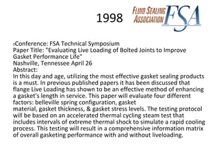 1998
 Conference: FSA Technical Symposium
Paper Title: "Evaluating Live Loading of Bolted Joints to Improve
Gasket Performance Life"
Nashville, Tennessee April 26
Abstract:
In this day and age, utilizing the most effective gasket sealing products
is a must. In previous published papers it has been discussed that
flange Live Loading has shown to be an effective method of enhancing
a gasket's length in service. This paper will evaluate four different
factors: belleville spring configuration, gasket
material, gasket thickness, & gasket stress levels. The testing protocol
will be based on an accelerated thermal cycling steam test that
includes intervals of extreme thermal shock to simulate a rapid cooling
process. This testing will result in a comprehensive information matrix
of overall gasketing performance with and without liveloading.
 