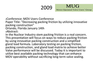 2009
 Conference: MOV Users Conference
Paper Title: "Decreasing packing friction by utilizing innovative
packing construction"
Orlando, Florida January 14th
 Abstract:
In the Nuclear Industry stem packing friction is a real concern.
This presentation will focus on ways to reduce packing friction
by using innovative packing construction and a simplified
gland load formula. Laboratory testing on packing friction,
packing construction, and gland load matrix to achieve better
Valve performance will be discussed. Today it is important to
utilize best available packing technology that can enhance
MOV operability without sacrificing long-term valve sealing.
 