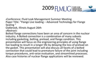 2009
 Conference: Fluid Leak Management Summer Meeting
Paper Title: "Flange Live loading – Advanced Technology for Flange
Sealing "
Oakbrook, Illinois August 26th
 Abstract:
Bolted flange connections have been an area of concern in the nuclear
industry. A Bolted connection is a combination of many subsets
including gasketing, bolting, preload, and flange condition. This
presentation will focus on the engineering principles of using flange
live loading to result in a longer life by delaying the loss of preload on
the gasket. This presentation will also discuss all facets of a bolted
connection that could lead to premature failure of the joint including
torque procedures, anti-seize evaluation, and streamlined processes.
Also case histories of nuclear flange applications will be reviewed.
 