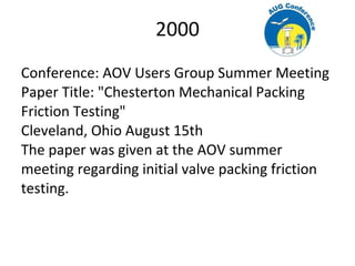 2000
Conference: AOV Users Group Summer Meeting
Paper Title: "Chesterton Mechanical Packing
Friction Testing"
Cleveland, Ohio August 15th
The paper was given at the AOV summer
meeting regarding initial valve packing friction
testing.
 