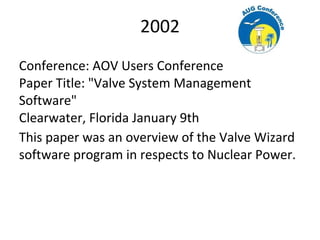 2002
Conference: AOV Users Conference
Paper Title: "Valve System Management
Software"
Clearwater, Florida January 9th
This paper was an overview of the Valve Wizard
software program in respects to Nuclear Power.
 