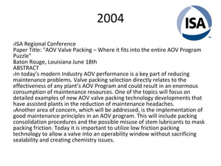 2004
 ISA Regional Conference
Paper Title: "AOV Valve Packing – Where it fits into the entire AOV Program
Puzzle"
Baton Rouge, Louisiana June 18th
ABSTRACT
 In today’s modern Industry AOV performance is a key part of reducing
maintenance problems. Valve packing selection directly relates to the
effectiveness of any plant’s AOV Program and could result in an enormous
consumption of maintenance resources. One of the topics will focus on
detailed examples of new AOV valve packing technology developments that
have assisted plants in the reduction of maintenance headaches.
 Another area of concern, which will be addressed, is the implementation of
good maintenance principles in an AOV program. This will include packing
consolidation procedures and the possible misuse of stem lubricants to mask
packing friction. Today it is important to utilize low friction packing
technology to allow a valve into an operability window without sacrificing
sealability and creating chemistry issues.
 