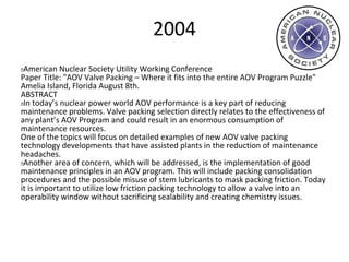 2004
 American Nuclear Society Utility Working Conference
Paper Title: "AOV Valve Packing – Where it fits into the entire AOV Program Puzzle"
Amelia Island, Florida August 8th.
ABSTRACT
 In today’s nuclear power world AOV performance is a key part of reducing
maintenance problems. Valve packing selection directly relates to the effectiveness of
any plant’s AOV Program and could result in an enormous consumption of
maintenance resources.
One of the topics will focus on detailed examples of new AOV valve packing
technology developments that have assisted plants in the reduction of maintenance
headaches.
 Another area of concern, which will be addressed, is the implementation of good
maintenance principles in an AOV program. This will include packing consolidation
procedures and the possible misuse of stem lubricants to mask packing friction. Today
it is important to utilize low friction packing technology to allow a valve into an
operability window without sacrificing sealability and creating chemistry issues.
 
