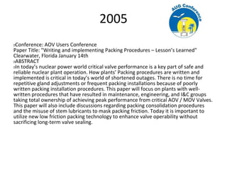 2005
 Conference: AOV Users Conference
Paper Title: "Writing and implementing Packing Procedures – Lesson’s Learned"
Clearwater, Florida January 14th
 ABSTRACT
 In today’s nuclear power world critical valve performance is a key part of safe and
reliable nuclear plant operation. How plants’ Packing procedures are written and
implemented is critical in today’s world of shortened outages. There is no time for
repetitive gland adjustments or frequent packing installations because of poorly
written packing installation procedures. This paper will focus on plants with well-
written procedures that have resulted in maintenance, engineering, and I&C groups
taking total ownership of achieving peak performance from critical AOV / MOV Valves.
This paper will also include discussions regarding packing consolidation procedures
and the misuse of stem lubricants to mask packing friction. Today it is important to
utilize new low friction packing technology to enhance valve operability without
sacrificing long-term valve sealing.
 