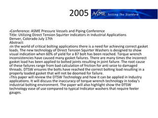 2005
 Conference: ASME Pressure Vessels and Piping Conference
Title: Utilizing Direct Tension Squirter indicators in Industrial Applications
Denver, Colorado July 17th
Abstract:
 In the world of critical bolting applications there is a need for achieving correct gasket
loads. The new technology of Direct Tension Squirter Washers is designed to show
visual indication when 60% of yield for a B7 bolt has been reached. Torque wrench
inconsistencies have caused many gasket failures. There are many times the incorrect
gasket load has been applied to bolted joints resulting in joint failure. The root cause
of these failures range from bad calculation of friction for anti seize to damaged
threads. DTSW ensures the bolts have reached the correct bolting load resulting in a
properly loaded gasket that will not be doomed for failure.
 This paper will review the DTSW Technology and how it can be applied in Industry
applications. It will discuss the inaccuracy of torque wrench technology in today’s
industrial bolting environment. The paper will also highlight show the DTSW
technology ease of use compared to typical Indicator washers that require feeler
gauges.
 