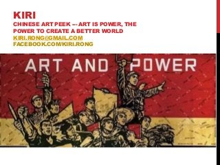 KIRI
CHINESE ART PEEK --- ART IS POWER, THE
POWER TO CREATE A BETTER WORLD
KIRI.RONG@GMAIL.COM
FACEBOOK.COM/KIRI.RONG
 