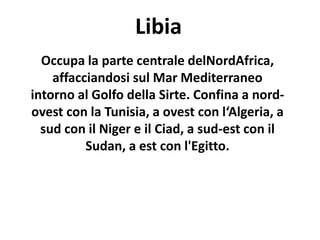 Libia
Occupa la parte centrale delNordAfrica,
affacciandosi sul Mar Mediterraneo
intorno al Golfo della Sirte. Confina a nord-
ovest con la Tunisia, a ovest con l‘Algeria, a
sud con il Niger e il Ciad, a sud-est con il
Sudan, a est con l'Egitto.
 