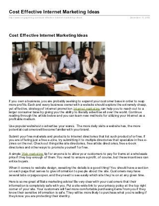 Cost Effective Internet Marketing Ideas
http://www.rongageblog.com/cost- effective- internet- marketing- ideas/                     December 11, 2012




Cost Effective Internet Marketing Ideas




If you own a business, you are probably seeking to expand your customer base in order to reap
more profits. Each and every business owner with a website should explore the extremely cheap,
yet effective, strategy of internet promotion. Internet marketing can help you to reach out to a
larger consumer base by giving you the ability to literally advertise all over the world. Continue
reading through the article below and you can learn new methods for utilizing your Internet as a
profitable medium.

Use popular websites to advertise your wares. The more daily visits a website has, the more
potential customers will become familiar with your brand.

Submit your free materials and products to Internet directories that list such products for free. If
you are offering just a free e-zine, try submitting it to multiple directories that specialize in free e-
zines on the net. Check out things like site directories, free article directories, free e-book
directories and other ways to promote yourself for free.

A simple Web marketing tip for anyone is to allow your customers to pay for items at a wholesale
price if they buy enough of them. You need to ensure a profit, of course, but these incentives can
entice buyers.

When it comes to website design, sweating the details is a good thing! You should have a section
on each page that serves to give information to people about the site. Customers may have
several tabs or pages open, and they need to see easily which site they’re on at any given time.

Here is some great affiliate marketing advice! Be very clear with your customers that their
information is completely safe with you. Put a site-wide link to your privacy policy at the top right
corner of your site. Your customers will feel more comfortable purchasing items from you if they
know their sensitive information is safe. They will be more likely to purchase what you’re selling if
they know you are protecting their identity.
 