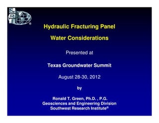 Hydraulic Fracturing Panel

   Water Considerations

           Presented at

  Texas Groundwater Summit

       August 28-30, 2012

                by

    Ronald T. Green, Ph.D. , P.G.
Geosciences and Engineering Division
   Southwest Research Institute®
 