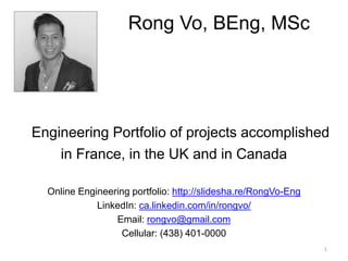 Engineering Portfolio of projects accomplished
in France, in the UK and in Canada
Online Engineering portfolio: http://slidesha.re/RongVo-Eng
LinkedIn: ca.linkedin.com/in/rongvo/
Email: rongvo@gmail.com
Cellular: (438) 401-0000
Rong Vo, BEng, MSc
1
 