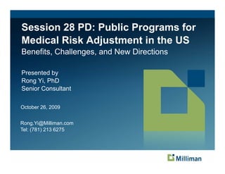 Session 28 PD: Public Programs for
                         g
Medical Risk Adjustment in the US
Benefits, Challenges, and New Directions

Presented by
           y
Rong Yi, PhD
Senior Consultant

October 26, 2009


Rong.Yi@Milliman.com
Tel: (781) 213 6275
 