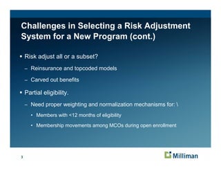Challenges in Selecting a Risk Adjustment
System for a New Program (cont.)

    Risk adjust all or a subset?
    – Reinsurance and topcoded models

    – Carved out benefits

    Partial eligibility.
    – Need proper weighting and normalization mechanisms for: 

      • Members with <12 months of eligibility
                                      g      y

      • Membership movements among MCOs during open enrollment




3
 
