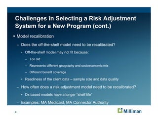 Challenges in Selecting a Risk Adjustment
System for a New Program (cont.)
    Model recalibration
    – Does the off-the-shelf model need to be recalibrated?

      • Off-the-shelf model may not fit because:
        Off the shelf
        – Too old

        – Represents different geography and socioeconomic mix

        – Different benefit coverage

      • Readiness of the client data – sample size and data quality

    – How often does a risk adjustment model need to be recalibrated?

      • Dx based models have a longer “shelf life”

    – Examples: MA Medicaid, MA Connector Authority

4
 