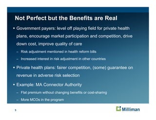 Not Perfect but the Benefits are Real
    Government payers: level off playing field for private health
    plans, encourage market participation and competition, drive
    down cost, improve quality of care
    – Risk adjustment mentioned in health reform bills

    – Increased interest in risk adjustment in other countries

    Private health plans: fairer competition (some) guarantee on
                                 competition,
    revenue in adverse risk selection

    Example: MA Connector Authority
    – Flat premium without changing benefits or cost-sharing

    – More MCOs in the program


5
 