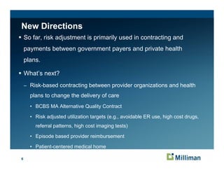 New Directions
    So far, risk adjustment is primarily used in contracting and
    payments between government payers and private health
    plans.

    What’s next?
    – Risk-based contracting between provider organizations and health

      p a s o change e delivery of care
      plans to c a ge the de e y o ca e
      • BCBS MA Alternative Quality Contract

      • Risk adjusted utilization targets ( g avoidable ER use, high cost drugs,
               j                     g    (e.g.,                  g          g
        referral patterns, high cost imaging tests)

      • Episode based provider reimbursement

      • Patient-centered medical home

6
 