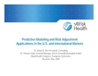 Predictive Modeling and Risk Adjustment
Applications in the U.S. and I t
A li ti      i th U S d International M k t
                                 ti l Markets
                Dr. Rong Yi, Vice President, Consulting
  Dr. Thomas Zahn, General Manager, DxCG Gesundheitsanalytik GmbH
             World Health Congress, European Conference
                         Brussels, May, 2009
 