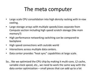 The meta computer
• Large scale CPU consolidation into high density racking with in-row
  cooling.
• Large storage arrays with multiple speeds/sizes separate from
  Compute section including high speed scratch storage (like main
  memory?)
• High performance networking switching can be compared to
  backplane
• High speed connections with outside world
• Interactions across multiple data centers.
• Data center provides “heat sync” capabilities at large scale.

So… like we optimized the CPU chip by making it multi-core, L2 cache,
  variable clock speed, etc., we need to work the same way with the
  data center optimization – small pieces that can add up to a lot
 